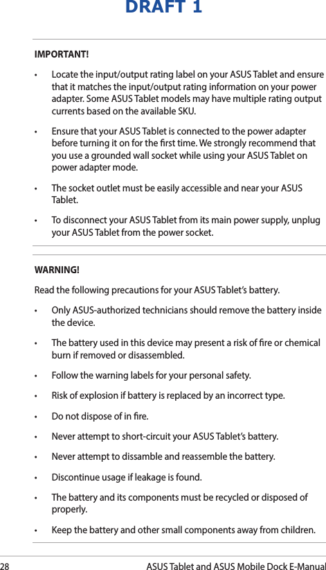 28ASUS Tablet and ASUS Mobile Dock E-ManualDRAFT 1IMPORTANT! • Locatetheinput/outputratinglabelonyourASUSTabletandensurethat it matches the input/output rating information on your power adapter. Some ASUS Tablet models may have multiple rating output currents based on the available SKU.• EnsurethatyourASUSTabletisconnectedtothepoweradapterbefore turning it on for the rst time. We strongly recommend that you use a grounded wall socket while using your ASUS Tablet on power adapter mode.• ThesocketoutletmustbeeasilyaccessibleandnearyourASUSTablet.• TodisconnectyourASUSTabletfromitsmainpowersupply,unplugyour ASUS Tablet from the power socket.WARNING!Read the following precautions for your ASUS Tablet’s battery.• OnlyASUS-authorizedtechniciansshouldremovethebatteryinsidethe device.• Thebatteryusedinthisdevicemaypresentariskofreorchemicalburn if removed or disassembled.• Followthewarninglabelsforyourpersonalsafety.• Riskofexplosionifbatteryisreplacedbyanincorrecttype.• Donotdisposeofinre.• Neverattempttoshort-circuityourASUSTablet’sbattery.• Neverattempttodissambleandreassemblethebattery.• Discontinueusageifleakageisfound.• Thebatteryanditscomponentsmustberecycledordisposedofproperly.• Keepthebatteryandothersmallcomponentsawayfromchildren.