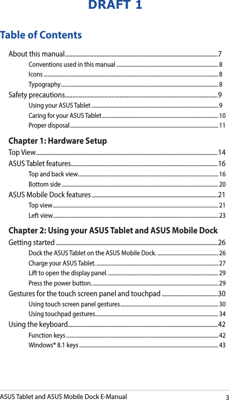 ASUS Tablet and ASUS Mobile Dock E-Manual3DRAFT 1Table of ContentsAbout this manual ..................................................................................................... 7Conventions used in this manual ............................................................................. 8Icons .................................................................................................................................... 8Typography .......................................................................................................................8Safety precautions .....................................................................................................9Using your ASUS Tablet ................................................................................................ 9Caring for your ASUS Tablet ........................................................................................ 10Proper disposal ................................................................................................................11Chapter 1: Hardware SetupTop View ........................................................................................................................ 14ASUS Tablet features .................................................................................................16Top and back view .......................................................................................................... 16Bottom side ...................................................................................................................... 20ASUS Mobile Dock features ...................................................................................21Top view ............................................................................................................................. 21Left view ............................................................................................................................. 23Chapter 2: Using your ASUS Tablet and ASUS Mobile DockGetting started ...........................................................................................................26Dock the ASUS Tablet on the ASUS Mobile Dock. .............................................. 26Charge your ASUS Tablet. ............................................................................................ 27Lift to open the display panel. ................................................................................... 29Press the power button. ............................................................................................... 29Gestures for the touch screen panel and touchpad .....................................30Using touch screen panel gestures ..........................................................................30Using touchpad gestures.............................................................................................34Using the keyboard ................................................................................................... 42Function keys ................................................................................................................... 42Windows® 8.1 keys .........................................................................................................43