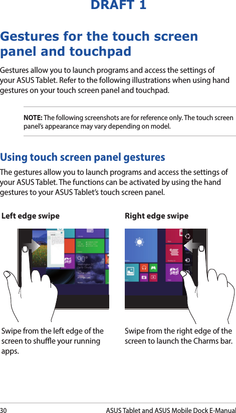 30ASUS Tablet and ASUS Mobile Dock E-ManualDRAFT 1Gestures for the touch screen panel and touchpadGestures allow you to launch programs and access the settings of your ASUS Tablet. Refer to the following illustrations when using hand gestures on your touch screen panel and touchpad.NOTE: The following screenshots are for reference only. The touch screen panel’s appearance may vary depending on model.The gestures allow you to launch programs and access the settings of your ASUS Tablet. The functions can be activated by using the hand gestures to your ASUS Tablet’s touch screen panel.Left edge swipe Right edge swipeSwipe from the left edge of the screen to shue your running apps.Swipe from the right edge of the screen to launch the Charms bar.Using touch screen panel gestures