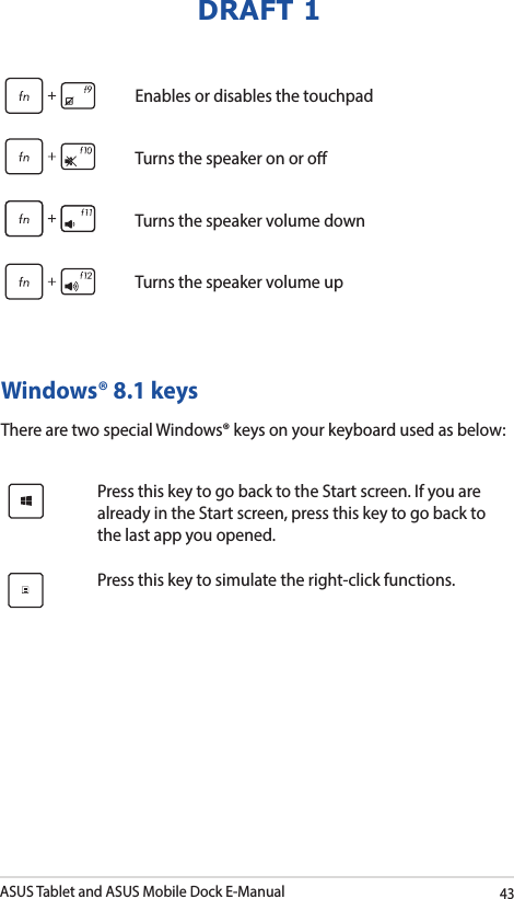 ASUS Tablet and ASUS Mobile Dock E-Manual43DRAFT 1Enables or disables the touchpadTurns the speaker on or oTurns the speaker volume downTurns the speaker volume upWindows® 8.1 keysThere are two special Windows® keys on your keyboard used as below:Press this key to go back to the Start screen. If you are already in the Start screen, press this key to go back to the last app you opened.Press this key to simulate the right-click functions.