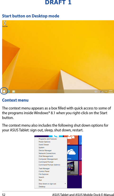 52ASUS Tablet and ASUS Mobile Dock E-ManualDRAFT 1Start button on Desktop modeContext menuThe context menu appears as a box lled with quick access to some of the programs inside Windows® 8.1 when you right-click on the Start button.The context menu also includes the following shut down options for your ASUS Tablet: sign out, sleep, shut down, restart.