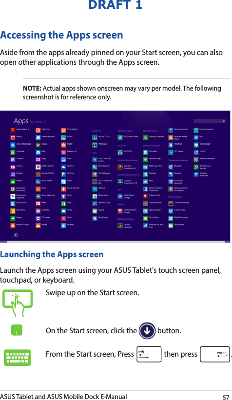 ASUS Tablet and ASUS Mobile Dock E-Manual57DRAFT 1Accessing the Apps screenAside from the apps already pinned on your Start screen, you can also open other applications through the Apps screen. NOTE: Actual apps shown onscreen may vary per model. The following screenshot is for reference only.Launching the Apps screenLaunch the Apps screen using your ASUS Tablet&apos;s touch screen panel, touchpad, or keyboard.Swipe up on the Start screen.On the Start screen, click the   button.From the Start screen, Press   then press  .