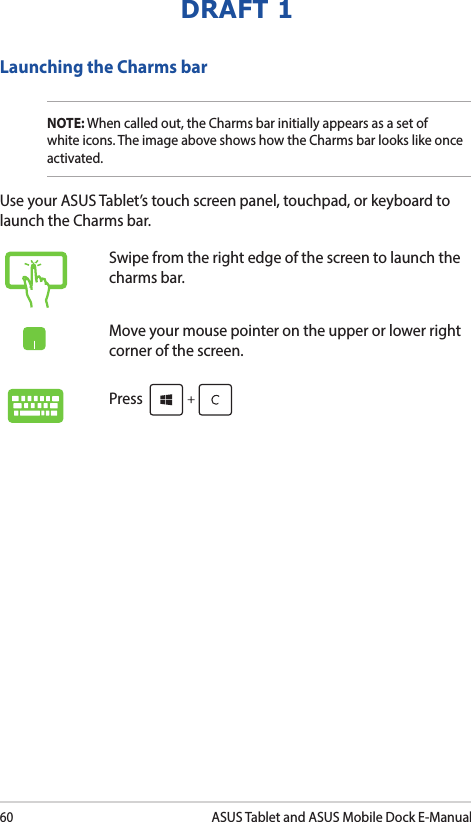 60ASUS Tablet and ASUS Mobile Dock E-ManualDRAFT 1Launching the Charms barNOTE: When called out, the Charms bar initially appears as a set of white icons. The image above shows how the Charms bar looks like once activated.Use your ASUS Tablet’s touch screen panel, touchpad, or keyboard to launch the Charms bar.Swipe from the right edge of the screen to launch the charms bar.Move your mouse pointer on the upper or lower right corner of the screen.Press 