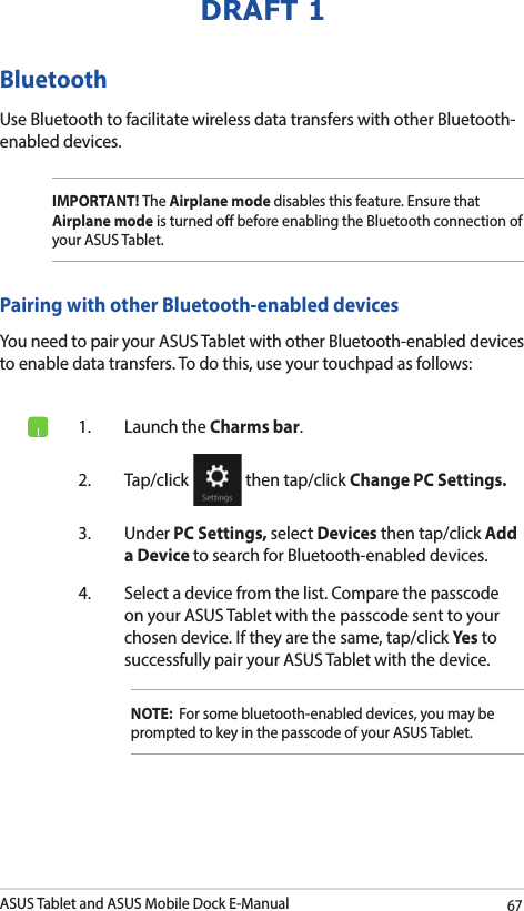 ASUS Tablet and ASUS Mobile Dock E-Manual67DRAFT 1Bluetooth Use Bluetooth to facilitate wireless data transfers with other Bluetooth-enabled devices.IMPORTANT! The Airplane mode disables this feature. Ensure that Airplane mode is turned o before enabling the Bluetooth connection of your ASUS Tablet.Pairing with other Bluetooth-enabled devicesYou need to pair your ASUS Tablet with other Bluetooth-enabled devices to enable data transfers. To do this, use your touchpad as follows:1.  Launch the Charms bar.2. Tap/click   then tap/click Change PC Settings.3. Under PC Settings, select Devices then tap/click Add a Device to search for Bluetooth-enabled devices.4.  Select a device from the list. Compare the passcode on your ASUS Tablet with the passcode sent to your chosen device. If they are the same, tap/click Yes to successfully pair your ASUS Tablet with the device.NOTE:  For some bluetooth-enabled devices, you may be prompted to key in the passcode of your ASUS Tablet.