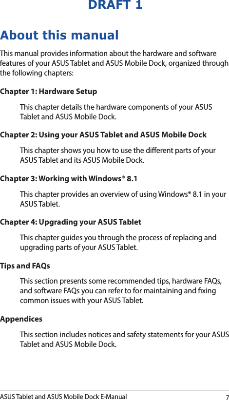 ASUS Tablet and ASUS Mobile Dock E-Manual7DRAFT 1About this manualThis manual provides information about the hardware and software features of your ASUS Tablet and ASUS Mobile Dock, organized through the following chapters:Chapter 1: Hardware SetupThis chapter details the hardware components of your ASUS Tablet and ASUS Mobile Dock.Chapter 2: Using your ASUS Tablet and ASUS Mobile DockThis chapter shows you how to use the dierent parts of your ASUS Tablet and its ASUS Mobile Dock.Chapter 3: Working with Windows® 8.1This chapter provides an overview of using Windows® 8.1 in your ASUS Tablet.Chapter 4: Upgrading your ASUS TabletThis chapter guides you through the process of replacing and upgrading parts of your ASUS Tablet.Tips and FAQsThis section presents some recommended tips, hardware FAQs, and software FAQs you can refer to for maintaining and xing common issues with your ASUS Tablet. AppendicesThis section includes notices and safety statements for your ASUS Tablet and ASUS Mobile Dock.