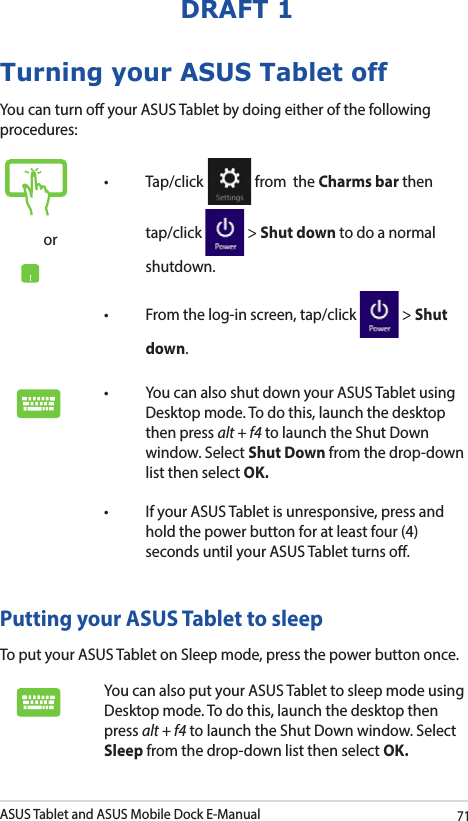 ASUS Tablet and ASUS Mobile Dock E-Manual71DRAFT 1Turning your ASUS Tablet offYou can turn o your ASUS Tablet by doing either of the following procedures:Putting your ASUS Tablet to sleepTo put your ASUS Tablet on Sleep mode, press the power button once. You can also put your ASUS Tablet to sleep mode using Desktop mode. To do this, launch the desktop then press alt + f4 to launch the Shut Down window. Select Sleep from the drop-down list then select OK.or• Tap/click  from  the Charms bar then tap/click   &gt; Shut down to do a normal shutdown.• Fromthelog-inscreen,tap/click  &gt; Shut down.• YoucanalsoshutdownyourASUSTabletusingDesktop mode. To do this, launch the desktop then press alt + f4 to launch the Shut Down window. Select Shut Down from the drop-down list then select OK.• IfyourASUSTabletisunresponsive,pressandhold the power button for at least four (4) seconds until your ASUS Tablet turns o.