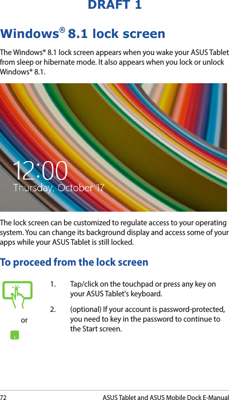 72ASUS Tablet and ASUS Mobile Dock E-ManualDRAFT 1Windows® 8.1 lock screenThe Windows® 8.1 lock screen appears when you wake your ASUS Tablet from sleep or hibernate mode. It also appears when you lock or unlock Windows® 8.1. The lock screen can be customized to regulate access to your operating system. You can change its background display and access some of your apps while your ASUS Tablet is still locked. To proceed from the lock screenor1.  Tap/click on the touchpad or press any key on your ASUS Tablet&apos;s keyboard. 2.  (optional) If your account is password-protected, you need to key in the password to continue to the Start screen.