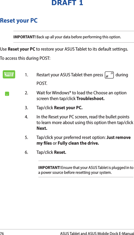 76ASUS Tablet and ASUS Mobile Dock E-ManualDRAFT 1Reset your PCIMPORTANT! Back up all your data before performing this option.Use Reset your PC to restore your ASUS Tablet to its default settings. To access this during POST:1.  Restart your ASUS Tablet then press   during POST. 2.  Wait for Windows® to load the Choose an option screen then tap/click Troubleshoot.3. Tap/click Reset your PC.4.  In the Reset your PC screen, read the bullet points to learn more about using this option then tap/click Next.5.  Tap/click your preferred reset option: Just remove my les or Fully clean the drive. 6.   Tap/click Reset.IMPORTANT! Ensure that your ASUS Tablet is plugged in to a power source before resetting your system.