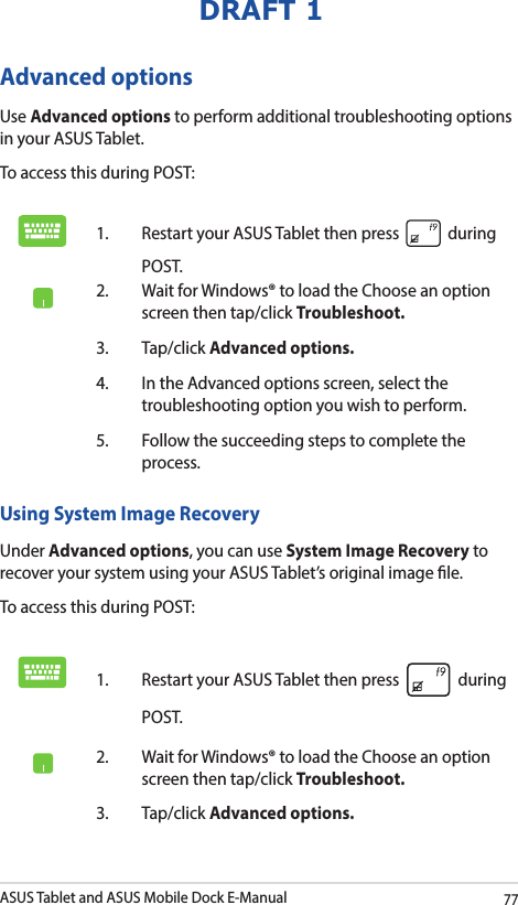 ASUS Tablet and ASUS Mobile Dock E-Manual77DRAFT 1Advanced optionsUse Advanced options to perform additional troubleshooting options in your ASUS Tablet.To access this during POST:1.  Restart your ASUS Tablet then press   during POST. 2.  Wait for Windows® to load the Choose an option screen then tap/click Troubleshoot.3. Tap/click Advanced options.4.  In the Advanced options screen, select the troubleshooting option you wish to perform.5.  Follow the succeeding steps to complete the process.Using System Image RecoveryUnder Advanced options, you can use System Image Recovery to recover your system using your ASUS Tablet’s original image le. To access this during POST:1.  Restart your ASUS Tablet then press   during POST. 2.  Wait for Windows® to load the Choose an option screen then tap/click Troubleshoot.3. Tap/click Advanced options.