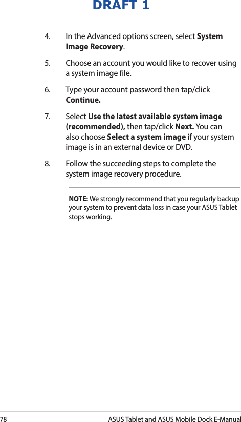 78ASUS Tablet and ASUS Mobile Dock E-ManualDRAFT 14.  In the Advanced options screen, select System Image Recovery.5.  Choose an account you would like to recover using a system image le.6.  Type your account password then tap/click Continue.7. Select Use the latest available system image (recommended), then tap/click Next. You can also choose Select a system image if your system image is in an external device or DVD.8.  Follow the succeeding steps to complete the system image recovery procedure.NOTE: We strongly recommend that you regularly backup your system to prevent data loss in case your ASUS Tablet stops working.