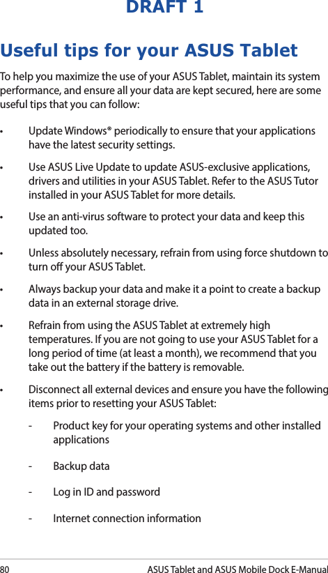 80ASUS Tablet and ASUS Mobile Dock E-ManualDRAFT 1Useful tips for your ASUS TabletTo help you maximize the use of your ASUS Tablet, maintain its system performance, and ensure all your data are kept secured, here are some useful tips that you can follow:• UpdateWindows®periodicallytoensurethatyourapplicationshave the latest security settings. • UseASUSLiveUpdatetoupdateASUS-exclusiveapplications,drivers and utilities in your ASUS Tablet. Refer to the ASUS Tutor installed in your ASUS Tablet for more details.• Useananti-virussoftwaretoprotectyourdataandkeepthisupdated too.• Unlessabsolutelynecessary,refrainfromusingforceshutdowntoturn o your ASUS Tablet. • Alwaysbackupyourdataandmakeitapointtocreateabackupdata in an external storage drive.• RefrainfromusingtheASUSTabletatextremelyhightemperatures. If you are not going to use your ASUS Tablet for a long period of time (at least a month), we recommend that you take out the battery if the battery is removable. • Disconnectallexternaldevicesandensureyouhavethefollowingitems prior to resetting your ASUS Tablet:-  Product key for your operating systems and other installed applications-  Backup data-  Log in ID and password-  Internet connection information