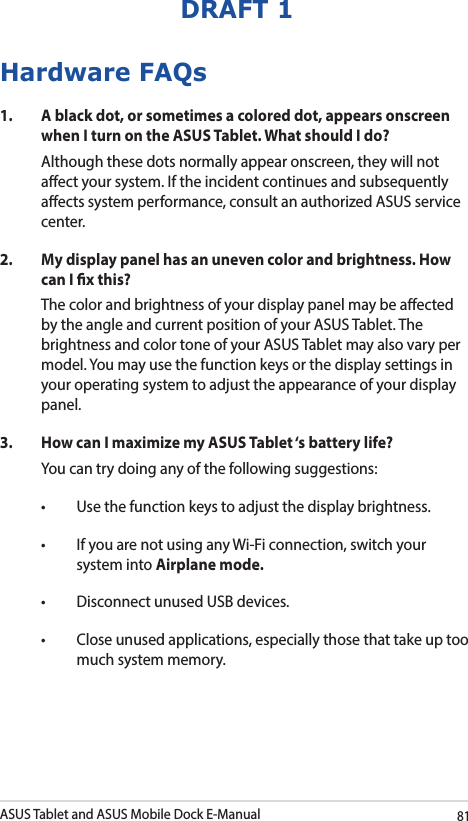 ASUS Tablet and ASUS Mobile Dock E-Manual81DRAFT 1Hardware FAQs1.  A black dot, or sometimes a colored dot, appears onscreen when I turn on the ASUS Tablet. What should I do?Although these dots normally appear onscreen, they will not aect your system. If the incident continues and subsequently aects system performance, consult an authorized ASUS service center.2.  My display panel has an uneven color and brightness. How can I x this?The color and brightness of your display panel may be aected by the angle and current position of your ASUS Tablet. The brightness and color tone of your ASUS Tablet may also vary per model. You may use the function keys or the display settings in your operating system to adjust the appearance of your display panel. 3.  How can I maximize my ASUS Tablet ‘s battery life?You can try doing any of the following suggestions:• Usethefunctionkeystoadjustthedisplaybrightness.• IfyouarenotusinganyWi-Ficonnection,switchyoursystem into Airplane mode.• DisconnectunusedUSBdevices.• Closeunusedapplications,especiallythosethattakeuptoomuch system memory.