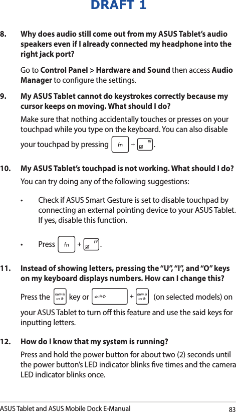 ASUS Tablet and ASUS Mobile Dock E-Manual83DRAFT 18.   Why does audio still come out from my ASUS Tablet’s audio speakers even if I already connected my headphone into the right jack port? Go to Control Panel &gt; Hardware and Sound then access Audio Manager to congure the settings. 9.  My ASUS Tablet cannot do keystrokes correctly because my cursor keeps on moving. What should I do?Make sure that nothing accidentally touches or presses on your touchpad while you type on the keyboard. You can also disable your touchpad by pressing  .10.  My ASUS Tablet’s touchpad is not working. What should I do?You can try doing any of the following suggestions: • CheckifASUSSmartGestureissettodisabletouchpadbyconnecting an external pointing device to your ASUS Tablet. If yes, disable this function. • Press .11.  Instead of showing letters, pressing the “U”, “I”, and “O” keys on my keyboard displays numbers. How can I change this?Press the   key or   (on selected models) on your ASUS Tablet to turn o this feature and use the said keys for inputting letters. 12.  How do I know that my system is running?Press and hold the power button for about two (2) seconds until the power button’s LED indicator blinks ve times and the camera LED indicator blinks once.