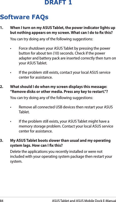 84ASUS Tablet and ASUS Mobile Dock E-ManualDRAFT 1Software FAQs1.  When I turn on my ASUS Tablet, the power indicator lights up but nothing appears on my screen. What can I do to x this?You can try doing any of the following suggestions:• ForceshutdownyourASUSTabletbypressingthepowerbutton for about ten (10) seconds. Check if the power adapter and battery pack are inserted correctly then turn on your ASUS Tablet.• Iftheproblemstillexists,contactyourlocalASUSservicecenter for assistance.2.  What should I do when my screen displays this message: “Remove disks or other media. Press any key to restart.”?You can try doing any of the following suggestions:• RemoveallconnectedUSBdevicesthenrestartyourASUSTablet.• Iftheproblemstillexists,yourASUSTabletmighthaveamemory storage problem. Contact your local ASUS service center for assistance.3.   My ASUS Tablet boots slower than usual and my operating system lags. How can I x this?Delete the applications you recently installed or were not included with your operating system package then restart your system. 