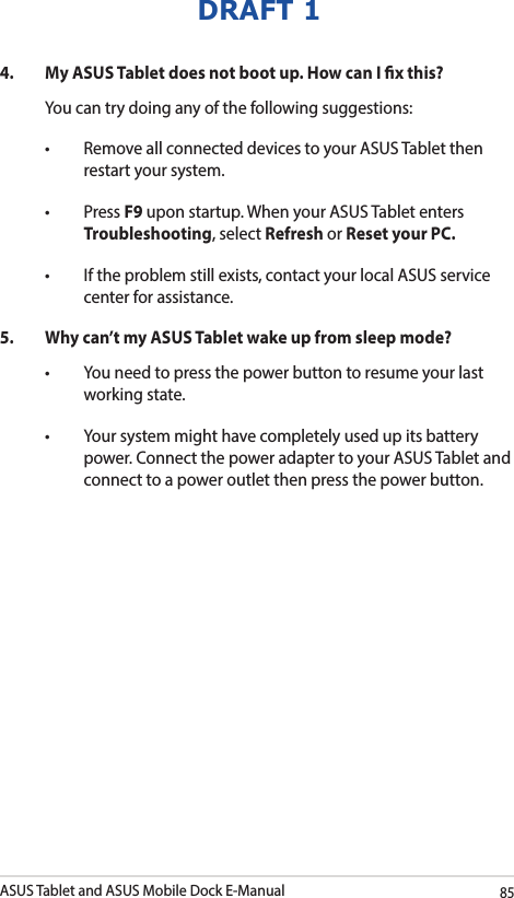 ASUS Tablet and ASUS Mobile Dock E-Manual85DRAFT 14.  My ASUS Tablet does not boot up. How can I x this?You can try doing any of the following suggestions:• RemoveallconnecteddevicestoyourASUSTabletthenrestart your system.• PressF9 upon startup. When your ASUS Tablet enters Troubleshooting, select Refresh or Reset your PC.• Iftheproblemstillexists,contactyourlocalASUSservicecenter for assistance.5.  Why can’t my ASUS Tablet wake up from sleep mode?• Youneedtopressthepowerbuttontoresumeyourlastworking state.• Yoursystemmighthavecompletelyusedupitsbatterypower. Connect the power adapter to your ASUS Tablet and connect to a power outlet then press the power button.