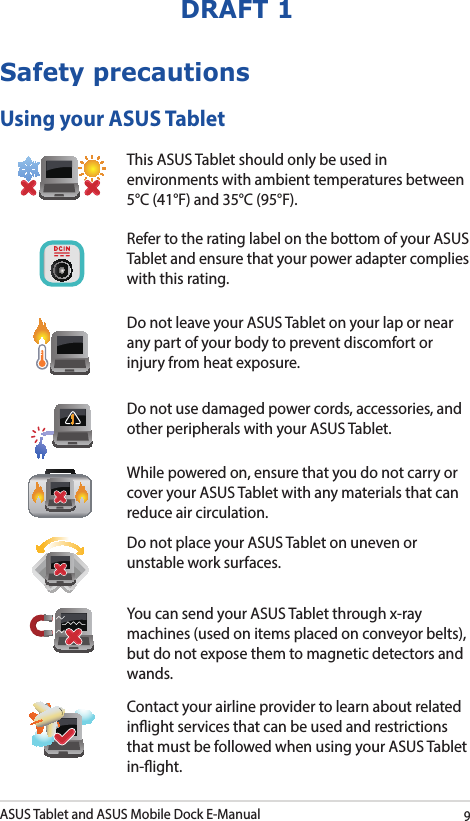 ASUS Tablet and ASUS Mobile Dock E-Manual9DRAFT 1Safety precautionsUsing your ASUS TabletThis ASUS Tablet should only be used in environments with ambient temperatures between 5°C (41°F) and 35°C (95°F).Refer to the rating label on the bottom of your ASUS Tablet and ensure that your power adapter complies with this rating.Do not leave your ASUS Tablet on your lap or near any part of your body to prevent discomfort or injury from heat exposure.Do not use damaged power cords, accessories, and other peripherals with your ASUS Tablet.While powered on, ensure that you do not carry or cover your ASUS Tablet with any materials that can reduce air circulation.Do not place your ASUS Tablet on uneven or unstable work surfaces. You can send your ASUS Tablet through x-ray machines (used on items placed on conveyor belts), but do not expose them to magnetic detectors and wands.Contact your airline provider to learn about related inight services that can be used and restrictions that must be followed when using your ASUS Tablet in-ight.