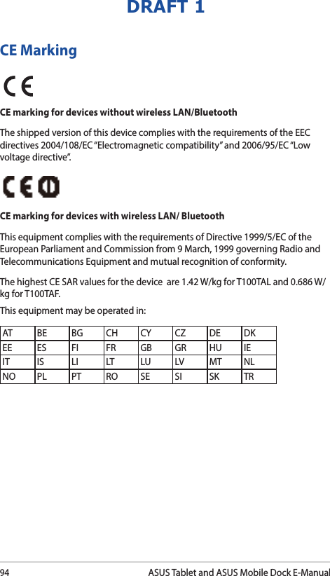 94ASUS Tablet and ASUS Mobile Dock E-ManualDRAFT 1CE MarkingCE marking for devices without wireless LAN/BluetoothThe shipped version of this device complies with the requirements of the EEC directives 2004/108/EC “Electromagnetic compatibility” and 2006/95/EC “Low voltage directive”.CE marking for devices with wireless LAN/ BluetoothThis equipment complies with the requirements of Directive 1999/5/EC of the European Parliament and Commission from 9 March, 1999 governing Radio and Telecommunications Equipment and mutual recognition of conformity.The highest CE SAR values for the device  are 1.42 W/kg for T100TAL and 0.686 W/kg for T100TAF.This equipment may be operated in:AT BE BG CH CY CZ DE DKEE ES FI FR GB GR HU IEIT IS LI LT LU LV MT NLNO PL PT RO SE SI SK TR