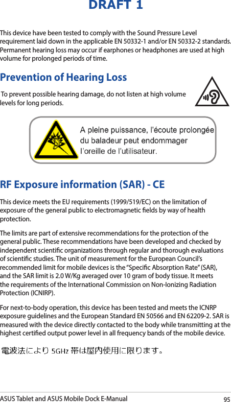 ASUS Tablet and ASUS Mobile Dock E-Manual95DRAFT 1RF Exposure information (SAR) - CEThis device meets the EU requirements (1999/519/EC) on the limitation of exposure of the general public to electromagnetic elds by way of health protection.The limits are part of extensive recommendations for the protection of the general public. These recommendations have been developed and checked by independent scientic organizations through regular and thorough evaluations of scientic studies. The unit of measurement for the European Council’s recommended limit for mobile devices is the “Specic Absorption Rate” (SAR), and the SAR limit is 2.0 W/Kg averaged over 10 gram of body tissue. It meets the requirements of the International Commission on Non-Ionizing Radiation Protection (ICNIRP).For next-to-body operation, this device has been tested and meets the ICNRP exposure guidelines and the European Standard EN 50566 and EN 62209-2. SAR is measured with the device directly contacted to the body while transmitting at the  highest certied output power level in all frequency bands of the mobile device.This device have been tested to comply with the Sound Pressure Level requirement laid down in the applicable EN 50332-1 and/or EN 50332-2 standards. Permanent hearing loss may occur if earphones or headphones are used at high volume for prolonged periods of time. Prevention of Hearing Loss To prevent possible hearing damage, do not listen at high volume levels for long periods. 