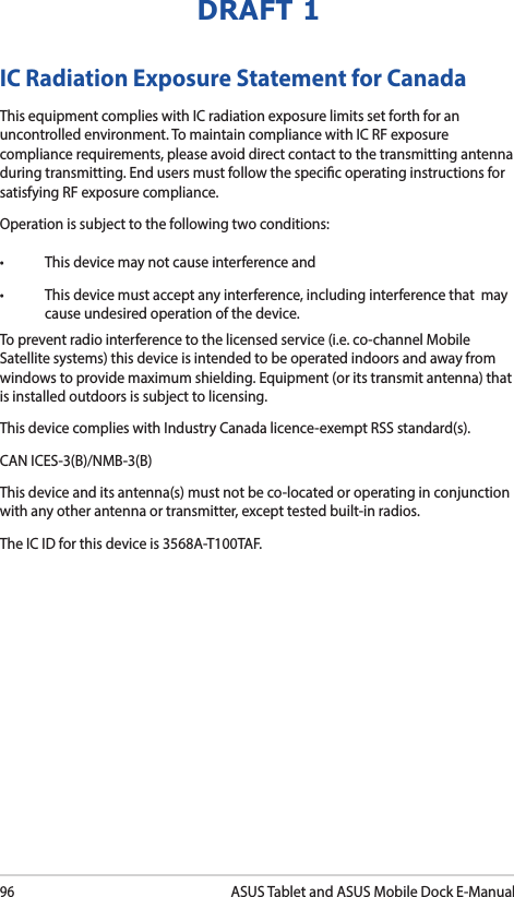 96ASUS Tablet and ASUS Mobile Dock E-ManualDRAFT 1IC Radiation Exposure Statement for CanadaThis equipment complies with IC radiation exposure limits set forth for an uncontrolled environment. To maintain compliance with IC RF exposure compliance requirements, please avoid direct contact to the transmitting antenna during transmitting. End users must follow the specic operating instructions for satisfying RF exposure compliance.Operation is subject to the following two conditions: • Thisdevicemaynotcauseinterferenceand• Thisdevicemustacceptanyinterference,includinginterferencethatmaycause undesired operation of the device.To prevent radio interference to the licensed service (i.e. co-channel Mobile Satellite systems) this device is intended to be operated indoors and away from windows to provide maximum shielding. Equipment (or its transmit antenna) that is installed outdoors is subject to licensing. This device complies with Industry Canada licence-exempt RSS standard(s).CAN ICES-3(B)/NMB-3(B)This device and its antenna(s) must not be co-located or operating in conjunction with any other antenna or transmitter, except tested built-in radios.The IC ID for this device is 3568A-T100TAF.