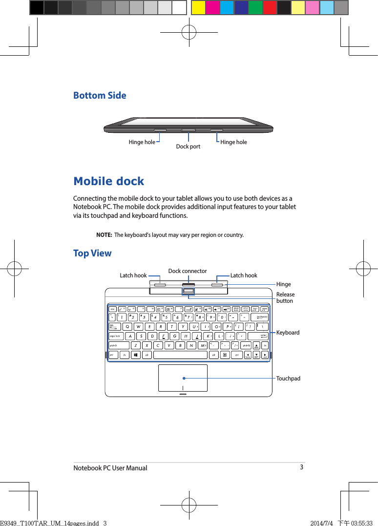 Notebook PC User Manual3Bottom SideHinge hole Dock port Hinge holeMobile dockConnecting the mobile dock to your tablet allows you to use both devices as a Notebook PC. The mobile dock provides additional input features to your tablet via its touchpad and keyboard functions.NOTE:  The keyboard&apos;s layout may vary per region or country. Top ViewRelease buttonTouchpadKeyboardLatch hookLatch hook Dock connectorHingeE9349_T100TAR_UM_14pages.indd   3 2014/7/4   下午 03:55:33