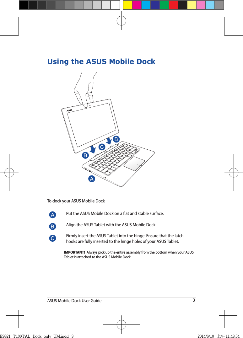 ASUS Mobile Dock User Guide3Using the ASUS Mobile DockPut the ASUS Mobile Dock on a at and stable surface.Align the ASUS Tablet with the ASUS Mobile Dock.Firmly insert the ASUS Tablet into the hinge. Ensure that the latch hooks are fully inserted to the hinge holes of your ASUS Tablet.IMPORTANT!  Always pick up the entire assembly from the bottom when your ASUS Tablet is attached to the ASUS Mobile Dock.To dock your ASUS Mobile DockE9321_T100TAL_Dock_only_UM.indd   3 2014/6/10   上午 11:48:54