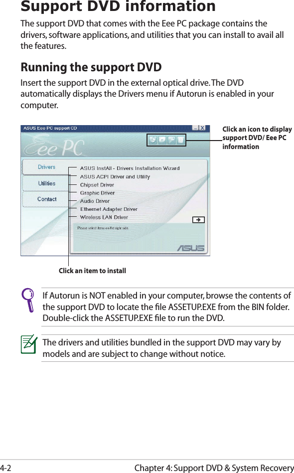Chapter 4: Support DVD &amp; System Recovery4-2Support DVD informationThe support DVD that comes with the Eee PC package contains the drivers, software applications, and utilities that you can install to avail all the features.Running the support DVDInsert the support DVD in the external optical drive. The DVD automatically displays the Drivers menu if Autorun is enabled in your computer.If Autorun is NOT enabled in your computer, browse the contents of the support DVD to locate the ﬁle ASSETUP.EXE from the BIN folder. Double-click the ASSETUP.EXE ﬁle to run the DVD.The drivers and utilities bundled in the support DVD may vary by models and are subject to change without notice.Click an item to installClick an icon to display support DVD/ Eee PC information