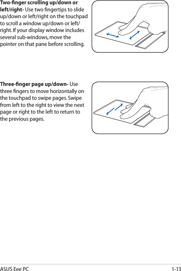 ASUS Eee PC1-13Three-ﬁnger page up/down- Use three ﬁngers to move horizontally on the touchpad to swipe pages. Swipe from left to the right to view the next page or right to the left to return to the previous pages.Two-ﬁnger scrolling up/down or left/right- Use two ﬁngertips to slide up/down or left/right on the touchpad to scroll a window up/down or left/right. If your display window includes several sub-windows, move the pointer on that pane before scrolling.