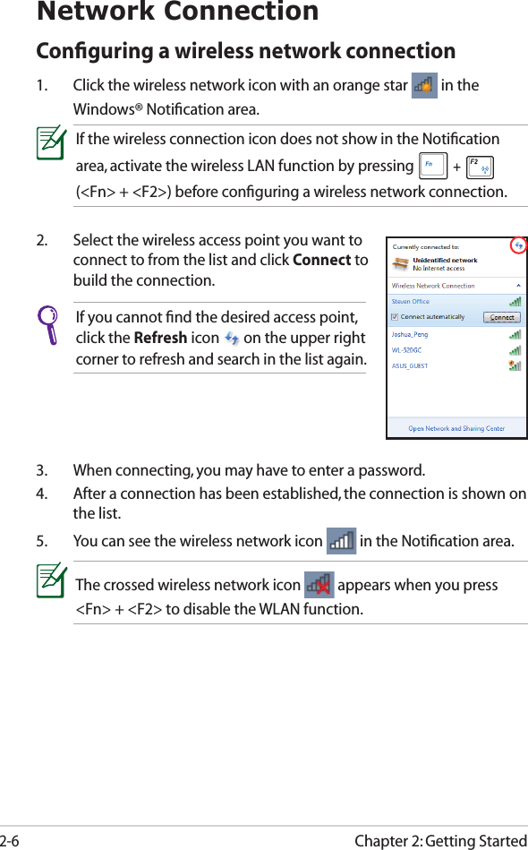 Chapter 2: Getting Started2-6Network ConnectionConﬁguring a wireless network connection1.  Click the wireless network icon with an orange star   in the Windows® Notiﬁcation area.3.  When connecting, you may have to enter a password.4.  After a connection has been established, the connection is shown on the list.5.  You can see the wireless network icon   in the Notiﬁcation area.2.  Select the wireless access point you want to connect to from the list and click Connect to build the connection.If you cannot ﬁnd the desired access point, click the Refresh icon   on the upper right corner to refresh and search in the list again.If the wireless connection icon does not show in the Notiﬁcation area, activate the wireless LAN function by pressing  +   (&lt;Fn&gt; + &lt;F2&gt;) before conﬁguring a wireless network connection.The crossed wireless network icon   appears when you press &lt;Fn&gt; + &lt;F2&gt; to disable the WLAN function.