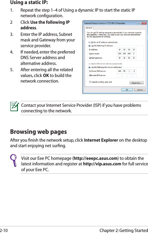 Chapter 2: Getting Started2-10Browsing web pagesAfter you ﬁnish the network setup, click Internet Explorer on the desktop and start enjoying net surﬁng.Visit our Eee PC homepage (http://eeepc.asus.com) to obtain the latest information and register at http://vip.asus.com for full service of your Eee PC.Using a static IP:1.  Repeat the step 1–4 of Using a dynamic IP to start the static IP network conﬁguration.2  Click Use the following IP address.3.  Enter the IP address, Subnet mask and Gateway from your service provider.4.  If needed, enter the preferred DNS Server address and alternative address.5.  After entering all the related values, click OK to build the network connection.Contact your Internet Service Provider (ISP) if you have problems connecting to the network.
