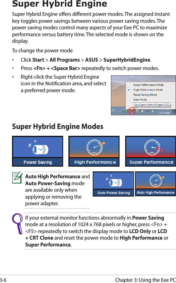Chapter 3: Using the Eee PC3-6If your external monitor functions abnormally in Power Saving mode at a resolution of 1024 x 768 pixels or higher, press &lt;Fn&gt; + &lt;F5&gt; repeatedly to switch the display mode to LCD Only or LCD + CRT Clone and reset the power mode to High Performance or Super Performance.Super Hybrid EngineSuper Hybrid Engine offers different power modes. The assigned instant key toggles power savings between various power saving modes. The power saving modes control many aspects of your Eee PC to maximize performance versus battery time. The selected mode is shown on the display. To change the power mode•  Click Start &gt; All Programs &gt; ASUS &gt; SuperHybridEngine.•  Press &lt;Fn&gt; + &lt;Space Bar&gt; repeatedly to switch power modes.•  Right-click the Super Hybrid Engine icon in the Notiﬁcation area, and select a preferred power mode.Super Hybrid Engine ModesAuto High Performance and Auto Power-Saving mode are available only when applying or removing the power adapter.