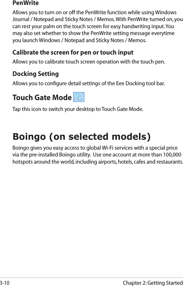 Chapter 2: Getting Started3-10PenWriteAllows you to turn on or off the PenWrite function while using Windows Journal / Notepad and Sticky Notes / Memos. With PenWrite turned on, you can rest your palm on the touch screen for easy handwriting input. You may also set whether to show the PenWrite setting message everytime you launch Windows / Notepad and Sticky Notes / Memos.Calibrate the screen for pen or touch inputAllows you to calibrate touch screen operation with the touch pen.Docking SettingAllows you to conﬁgure detail settings of the Eee Docking tool bar.Touch Gate Mode Tap this icon to switch your desktop to Touch Gate Mode.Boingo (on selected models)Boingo gives you easy access to global Wi-Fi services with a special price via the pre-installed Boingo utility.  Use one account at more than 100,000 hotspots around the world, including airports, hotels, cafes and restaurants.