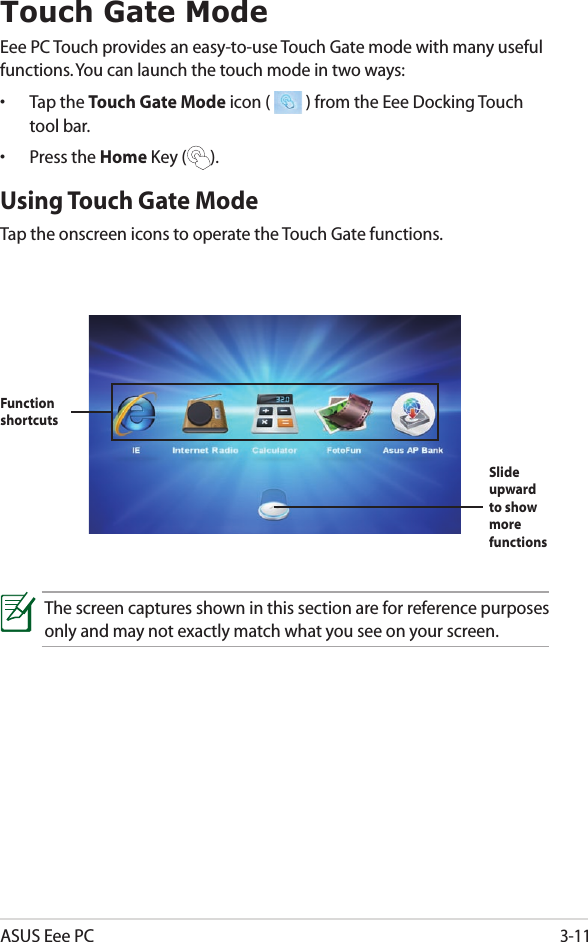 ASUS Eee PC3-11Touch Gate ModeEee PC Touch provides an easy-to-use Touch Gate mode with many useful functions. You can launch the touch mode in two ways:•  Tap the Touch Gate Mode icon (   ) from the Eee Docking Touch tool bar.•  Press the Home Key ( ).Using Touch Gate Mode Tap the onscreen icons to operate the Touch Gate functions.The screen captures shown in this section are for reference purposes only and may not exactly match what you see on your screen.Function shortcutsSlide upward to show more functions