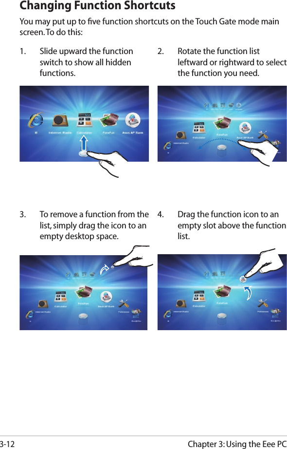 Chapter 3: Using the Eee PC3-12Changing Function ShortcutsYou may put up to ﬁve function shortcuts on the Touch Gate mode main screen. To do this:1.  Slide upward the function switch to show all hidden functions.2.  Rotate the function list leftward or rightward to select the function you need.4.  Drag the function icon to an empty slot above the function list.3.  To remove a function from the list, simply drag the icon to an empty desktop space.