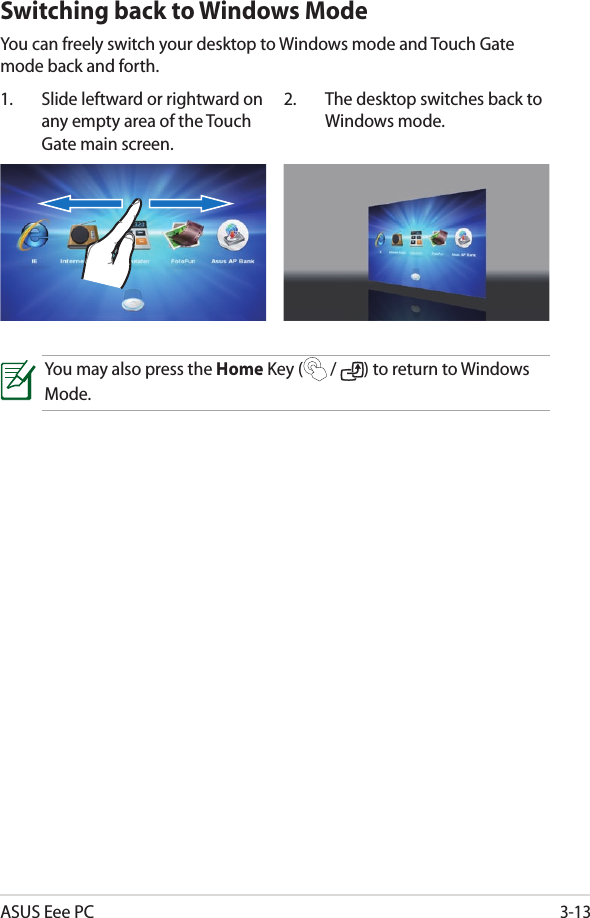 ASUS Eee PC3-131.  Slide leftward or rightward on any empty area of the Touch Gate main screen.2.  The desktop switches back to Windows mode.Switching back to Windows ModeYou can freely switch your desktop to Windows mode and Touch Gate mode back and forth.You may also press the Home Key (  /  ) to return to Windows Mode.