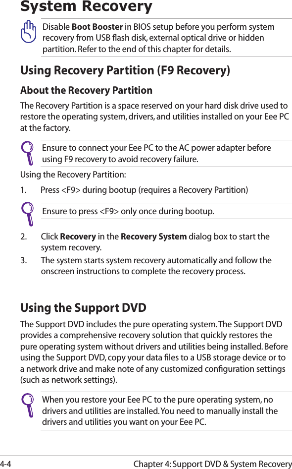 Chapter 4: Support DVD &amp; System Recovery4-4System RecoveryUsing Recovery Partition (F9 Recovery)About the Recovery PartitionThe Recovery Partition is a space reserved on your hard disk drive used to restore the operating system, drivers, and utilities installed on your Eee PC at the factory.Ensure to connect your Eee PC to the AC power adapter before using F9 recovery to avoid recovery failure.Using the Recovery Partition:1.  Press &lt;F9&gt; during bootup (requires a Recovery Partition)2.  Click Recovery in the Recovery System dialog box to start the system recovery.3.  The system starts system recovery automatically and follow the onscreen instructions to complete the recovery process. Disable Boot Booster in BIOS setup before you perform system recovery from USB ﬂash disk, external optical drive or hidden partition. Refer to the end of this chapter for details.Ensure to press &lt;F9&gt; only once during bootup.Using the Support DVDThe Support DVD includes the pure operating system. The Support DVD provides a comprehensive recovery solution that quickly restores the pure operating system without drivers and utilities being installed. Before using the Support DVD, copy your data ﬁles to a USB storage device or to a network drive and make note of any customized conﬁguration settings (such as network settings).When you restore your Eee PC to the pure operating system, no drivers and utilities are installed. You need to manually install the drivers and utilities you want on your Eee PC.