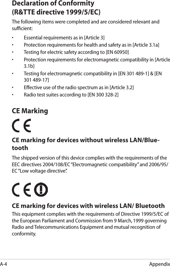 AppendixA-4Declaration of Conformity (R&amp;TTE directive 1999/5/EC)The following items were completed and are considered relevant and sufﬁcient:•  Essential requirements as in [Article 3]•  Protection requirements for health and safety as in [Article 3.1a]•  Testing for electric safety according to [EN 60950]•  Protection requirements for electromagnetic compatibility in [Article 3.1b]•  Testing for electromagnetic compatibility in [EN 301 489-1] &amp; [EN 301 489-17]•  Effective use of the radio spectrum as in [Article 3.2]•  Radio test suites according to [EN 300 328-2]CE MarkingCE marking for devices without wireless LAN/Blue-toothThe shipped version of this device complies with the requirements of the EEC directives 2004/108/EC “Electromagnetic compatibility” and 2006/95/EC “Low voltage directive”.   CE marking for devices with wireless LAN/ BluetoothThis equipment complies with the requirements of Directive 1999/5/EC of the European Parliament and Commission from 9 March, 1999 governing Radio and Telecommunications Equipment and mutual recognition of conformity.