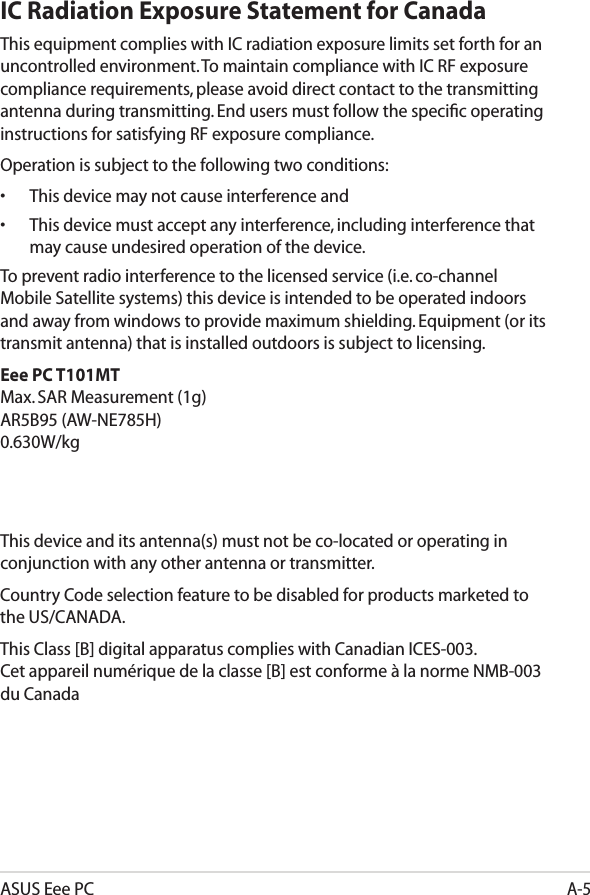 ASUS Eee PCA-5IC Radiation Exposure Statement for CanadaThis equipment complies with IC radiation exposure limits set forth for an uncontrolled environment. To maintain compliance with IC RF exposure compliance requirements, please avoid direct contact to the transmitting antenna during transmitting. End users must follow the speciﬁc operating instructions for satisfying RF exposure compliance.Operation is subject to the following two conditions: •  This device may not cause interference and •  This device must accept any interference, including interference that  may cause undesired operation of the device.To prevent radio interference to the licensed service (i.e. co-channel Mobile Satellite systems) this device is intended to be operated indoors and away from windows to provide maximum shielding. Equipment (or its transmit antenna) that is installed outdoors is subject to licensing. Eee PC T101MT Max. SAR Measurement (1g) AR5B95 (AW-NE785H) 0.630W/kg    This device and its antenna(s) must not be co-located or operating in conjunction with any other antenna or transmitter.Country Code selection feature to be disabled for products marketed to the US/CANADA.This Class [B] digital apparatus complies with Canadian ICES-003. Cet appareil numérique de la classe [B] est conforme à la norme NMB-003 du Canada