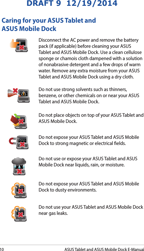 10ASUS Tablet and ASUS Mobile Dock E-ManualDRAFT 9  12/19/2014Caring for your ASUS Tablet and ASUS Mobile DockDisconnect the AC power and remove the battery pack (if applicable) before cleaning your ASUS Tablet and ASUS Mobile Dock. Use a clean cellulose sponge or chamois cloth dampened with a solution of nonabrasive detergent and a few drops of warm water. Remove any extra moisture from your ASUS Tablet and ASUS Mobile Dock using a dry cloth.Do not use strong solvents such as thinners, benzene, or other chemicals on or near your ASUS Tablet and ASUS Mobile Dock.Do not place objects on top of your ASUS Tablet and ASUS Mobile Dock.Do not expose your ASUS Tablet and ASUS Mobile Dock to strong magnetic or electrical elds.Do not use or expose your ASUS Tablet and ASUS Mobile Dock near liquids, rain, or moisture. Do not expose your ASUS Tablet and ASUS Mobile Dock to dusty environments.Do not use your ASUS Tablet and ASUS Mobile Dock near gas leaks.