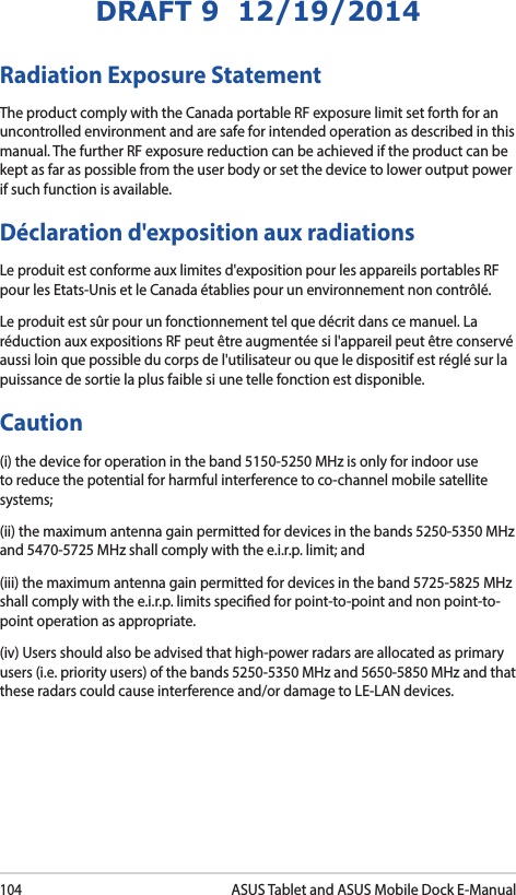 104ASUS Tablet and ASUS Mobile Dock E-ManualDRAFT 9  12/19/2014Radiation Exposure StatementThe product comply with the Canada portable RF exposure limit set forth for an uncontrolled environment and are safe for intended operation as described in this manual. The further RF exposure reduction can be achieved if the product can be kept as far as possible from the user body or set the device to lower output power if such function is available.Déclaration d&apos;exposition aux radiationsLe produit est conforme aux limites d&apos;exposition pour les appareils portables RF pour les Etats-Unis et le Canada établies pour un environnement non contrôlé.Le produit est sûr pour un fonctionnement tel que décrit dans ce manuel. La réduction aux expositions RF peut être augmentée si l&apos;appareil peut être conservé aussi loin que possible du corps de l&apos;utilisateur ou que le dispositif est réglé sur la puissance de sortie la plus faible si une telle fonction est disponible.Caution(i) the device for operation in the band 5150-5250 MHz is only for indoor use to reduce the potential for harmful interference to co-channel mobile satellite systems;(ii) the maximum antenna gain permitted for devices in the bands 5250-5350 MHz and 5470-5725 MHz shall comply with the e.i.r.p. limit; and(iii) the maximum antenna gain permitted for devices in the band 5725-5825 MHz shall comply with the e.i.r.p. limits specied for point-to-point and non point-to-point operation as appropriate.(iv) Users should also be advised that high-power radars are allocated as primary users (i.e. priority users) of the bands 5250-5350 MHz and 5650-5850 MHz and that these radars could cause interference and/or damage to LE-LAN devices.