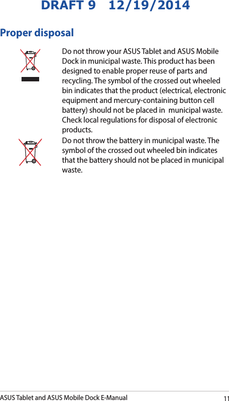 ASUS Tablet and ASUS Mobile Dock E-Manual11DRAFT 9   12/19/2014Proper disposalDo not throw your ASUS Tablet and ASUS Mobile Dock in municipal waste. This product has been designed to enable proper reuse of parts and recycling. The symbol of the crossed out wheeled bin indicates that the product (electrical, electronic equipment and mercury-containing button cell battery) should not be placed in  municipal waste. Check local regulations for disposal of electronic products.Do not throw the battery in municipal waste. The symbol of the crossed out wheeled bin indicates that the battery should not be placed in municipal waste.