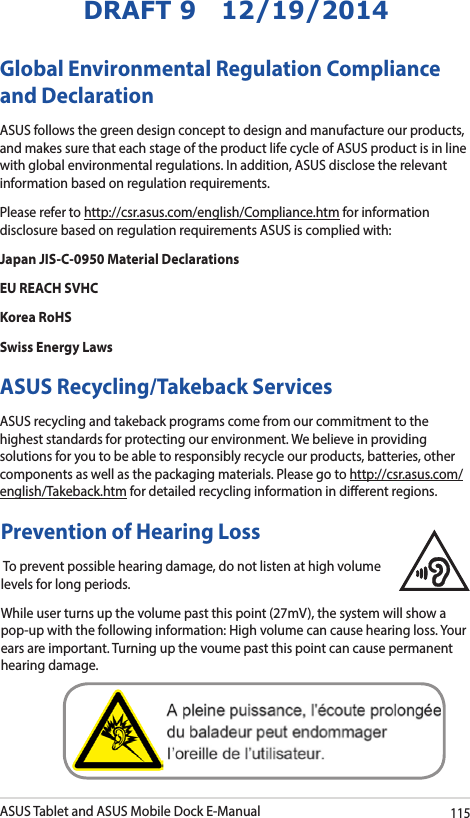 ASUS Tablet and ASUS Mobile Dock E-Manual115DRAFT 9   12/19/2014Global Environmental Regulation Compliance and DeclarationASUS follows the green design concept to design and manufacture our products, and makes sure that each stage of the product life cycle of ASUS product is in line with global environmental regulations. In addition, ASUS disclose the relevant information based on regulation requirements.Please refer to http://csr.asus.com/english/Compliance.htm for information disclosure based on regulation requirements ASUS is complied with:Japan JIS-C-0950 Material DeclarationsEU REACH SVHCKorea RoHSSwiss Energy LawsASUS Recycling/Takeback ServicesASUS recycling and takeback programs come from our commitment to the highest standards for protecting our environment. We believe in providing solutions for you to be able to responsibly recycle our products, batteries, other components as well as the packaging materials. Please go to http://csr.asus.com/english/Takeback.htm for detailed recycling information in dierent regions.Prevention of Hearing Loss To prevent possible hearing damage, do not listen at high volume levels for long periods.While user turns up the volume past this point (27mV), the system will show a pop-up with the following information: High volume can cause hearing loss. Your ears are important. Turning up the voume past this point can cause permanent hearing damage.  