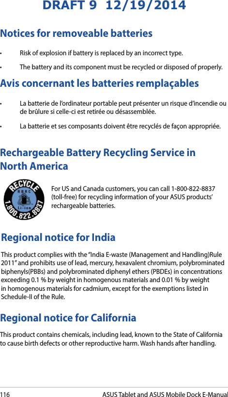 116ASUS Tablet and ASUS Mobile Dock E-ManualDRAFT 9  12/19/2014For US and Canada customers, you can call 1-800-822-8837 (toll-free) for recycling information of your ASUS products’ rechargeable batteries.Rechargeable Battery Recycling Service in North AmericaRegional notice for IndiaThis product complies with the “India E-waste (Management and Handling)Rule 2011” and prohibits use of lead, mercury, hexavalent chromium, polybrominated biphenyls(PBBs) and polybrominated diphenyl ethers (PBDEs) in concentrations exceeding 0.1 % by weight in homogenous materials and 0.01 % by weight in homogenous materials for cadmium, except for the exemptions listed in Schedule-II of the Rule.Notices for removeable batteries• Riskofexplosionifbatteryisreplacedbyanincorrecttype.• Thebatteryanditscomponentmustberecycledordisposedofproperly.Avis concernant les batteries remplaçables• Labatteriedel’ordinateurportablepeutprésenterunrisqued’incendieoude brûlure si celle-ci est retirée ou désassemblée.• Labatterieetsescomposantsdoiventêtrerecyclésdefaçonappropriée.Regional notice for CaliforniaThis product contains chemicals, including lead, known to the State of California to cause birth defects or other reproductive harm. Wash hands after handling.