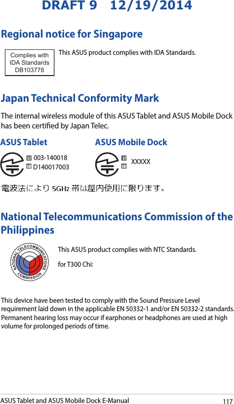 ASUS Tablet and ASUS Mobile Dock E-Manual117DRAFT 9   12/19/2014Regional notice for SingaporeThis ASUS product complies with IDA Standards.Complies with IDA StandardsDB103778 Japan Technical Conformity MarkThe internal wireless module of this ASUS Tablet and ASUS Mobile Dock has been certied by Japan Telec. National Telecommunications Commission of the Philippines This ASUS product complies with NTC Standards.for T300 Chi: This device have been tested to comply with the Sound Pressure Level requirement laid down in the applicable EN 50332-1 and/or EN 50332-2 standards. Permanent hearing loss may occur if earphones or headphones are used at high volume for prolonged periods of time. 003-140018D140017003ASUS Tablet ASUS Mobile DockXXXXX