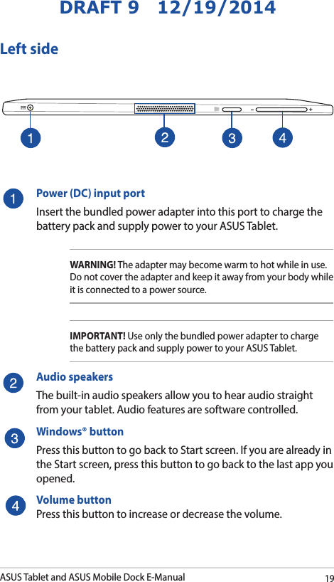 ASUS Tablet and ASUS Mobile Dock E-Manual19DRAFT 9   12/19/2014Left sidePower (DC) input portInsert the bundled power adapter into this port to charge the battery pack and supply power to your ASUS Tablet.WARNING! The adapter may become warm to hot while in use.  Do not cover the adapter and keep it away from your body while it is connected to a power source.IMPORTANT! Use only the bundled power adapter to charge the battery pack and supply power to your ASUS Tablet.Audio speakersThe built-in audio speakers allow you to hear audio straight from your tablet. Audio features are software controlled.Windows® buttonPress this button to go back to Start screen. If you are already in the Start screen, press this button to go back to the last app you opened. Volume buttonPress this button to increase or decrease the volume. 