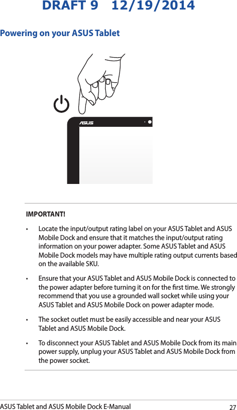 ASUS Tablet and ASUS Mobile Dock E-Manual27DRAFT 9   12/19/2014IMPORTANT! • Locatetheinput/outputratinglabelonyourASUSTabletandASUSMobile Dock and ensure that it matches the input/output rating information on your power adapter. Some ASUS Tablet and ASUS Mobile Dock models may have multiple rating output currents based on the available SKU.• EnsurethatyourASUSTabletandASUSMobileDockisconnectedtothe power adapter before turning it on for the rst time. We strongly recommend that you use a grounded wall socket while using your ASUS Tablet and ASUS Mobile Dock on power adapter mode.• ThesocketoutletmustbeeasilyaccessibleandnearyourASUSTablet and ASUS Mobile Dock.• TodisconnectyourASUSTabletandASUSMobileDockfromitsmainpower supply, unplug your ASUS Tablet and ASUS Mobile Dock from the power socket.Powering on your ASUS Tablet
