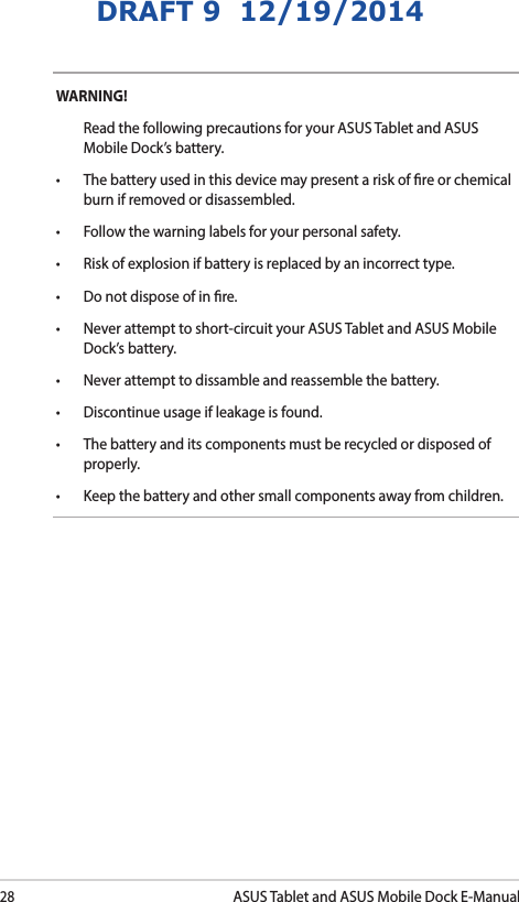 28ASUS Tablet and ASUS Mobile Dock E-ManualDRAFT 9  12/19/2014WARNING!   Read the following precautions for your ASUS Tablet and ASUS Mobile Dock’s battery.• Thebatteryusedinthisdevicemaypresentariskofreorchemicalburn if removed or disassembled.• Followthewarninglabelsforyourpersonalsafety.• Riskofexplosionifbatteryisreplacedbyanincorrecttype.• Donotdisposeofinre.• Neverattempttoshort-circuityourASUSTabletandASUSMobileDock’s battery.• Neverattempttodissambleandreassemblethebattery.• Discontinueusageifleakageisfound.• Thebatteryanditscomponentsmustberecycledordisposedofproperly.• Keepthebatteryandothersmallcomponentsawayfromchildren.