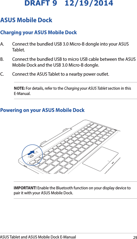ASUS Tablet and ASUS Mobile Dock E-Manual29DRAFT 9   12/19/2014ASUS Mobile DockCharging your ASUS Mobile DockA.  Connect the bundled USB 3.0 Micro-B dongle into your ASUS Tablet.B.  Connect the bundled USB to micro USB cable between the ASUS Mobile Dock and the USB 3.0 Micro-B dongle. C.  Connect the ASUS Tablet to a nearby power outlet. NOTE: For details, refer to the Charging your ASUS Tablet section in this E-Manual. Powering on your ASUS Mobile DockIMPORTANT! Enable the Bluetooth function on your display device to pair it with your ASUS Mobile Dock. 