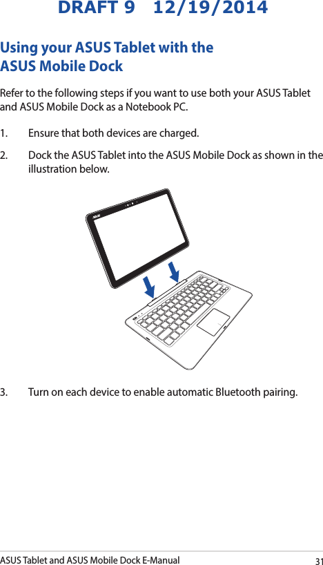 ASUS Tablet and ASUS Mobile Dock E-Manual31DRAFT 9   12/19/2014Using your ASUS Tablet with the ASUS Mobile DockRefer to the following steps if you want to use both your ASUS Tablet and ASUS Mobile Dock as a Notebook PC.1.  Ensure that both devices are charged.2.  Dock the ASUS Tablet into the ASUS Mobile Dock as shown in the illustration below.3.  Turn on each device to enable automatic Bluetooth pairing. 