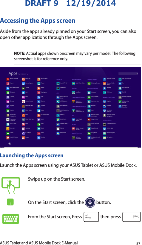 ASUS Tablet and ASUS Mobile Dock E-Manual57DRAFT 9   12/19/2014Accessing the Apps screenAside from the apps already pinned on your Start screen, you can also open other applications through the Apps screen. NOTE: Actual apps shown onscreen may vary per model. The following screenshot is for reference only.Launching the Apps screenLaunch the Apps screen using your ASUS Tablet or ASUS Mobile Dock.Swipe up on the Start screen.On the Start screen, click the   button.From the Start screen, Press   then press  .