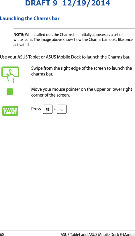 60ASUS Tablet and ASUS Mobile Dock E-ManualDRAFT 9  12/19/2014Launching the Charms barNOTE: When called out, the Charms bar initially appears as a set of white icons. The image above shows how the Charms bar looks like once activated.Use your ASUS Tablet or ASUS Mobile Dock to launch the Charms bar.Swipe from the right edge of the screen to launch the charms bar.Move your mouse pointer on the upper or lower right corner of the screen.Press 
